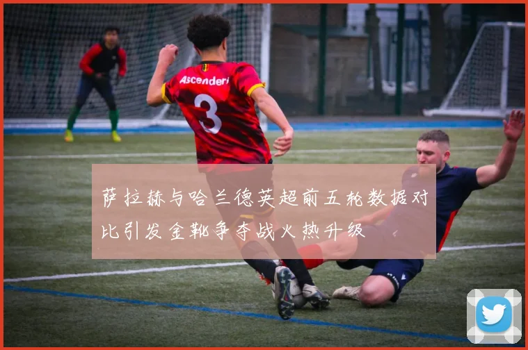 萨拉赫与哈兰德英超前五轮数据对比引发金靴争夺战火热升级