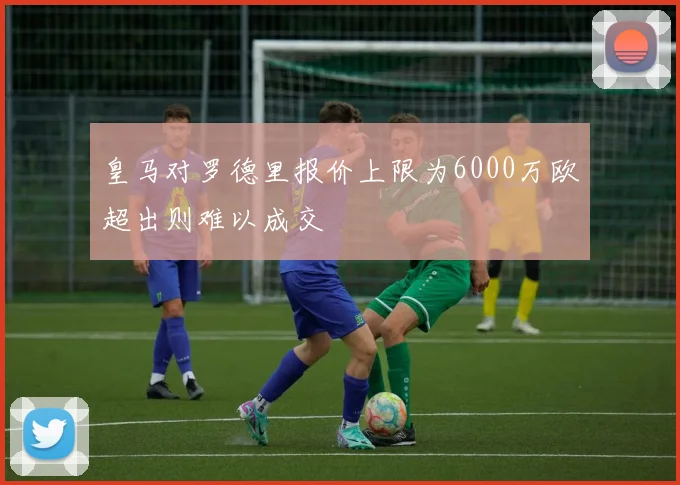 皇马对罗德里报价上限为6000万欧超出则难以成交