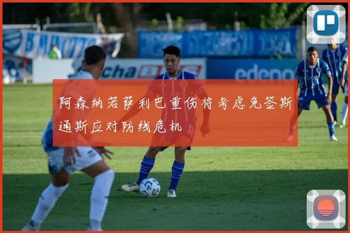 阿森纳若萨利巴重伤将考虑免签斯通斯应对防线危机